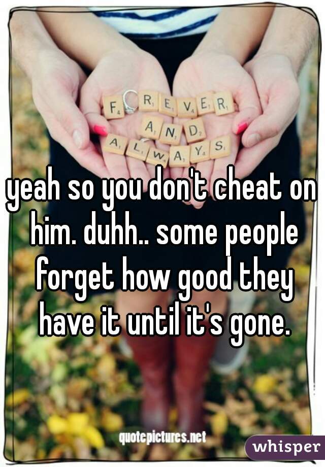 yeah so you don't cheat on him. duhh.. some people forget how good they have it until it's gone.