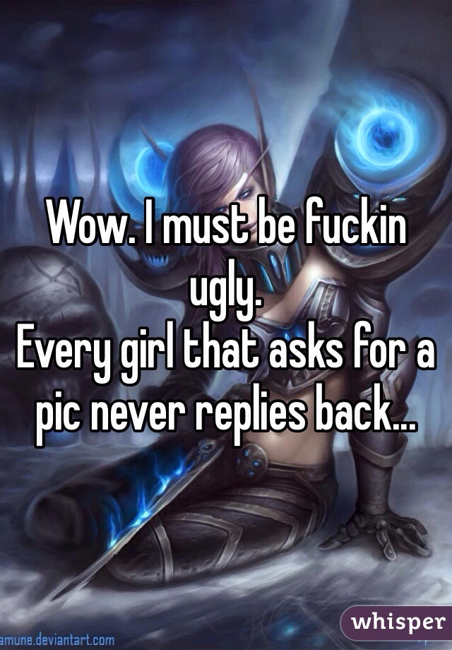 Wow. I must be fuckin ugly. 
Every girl that asks for a pic never replies back...