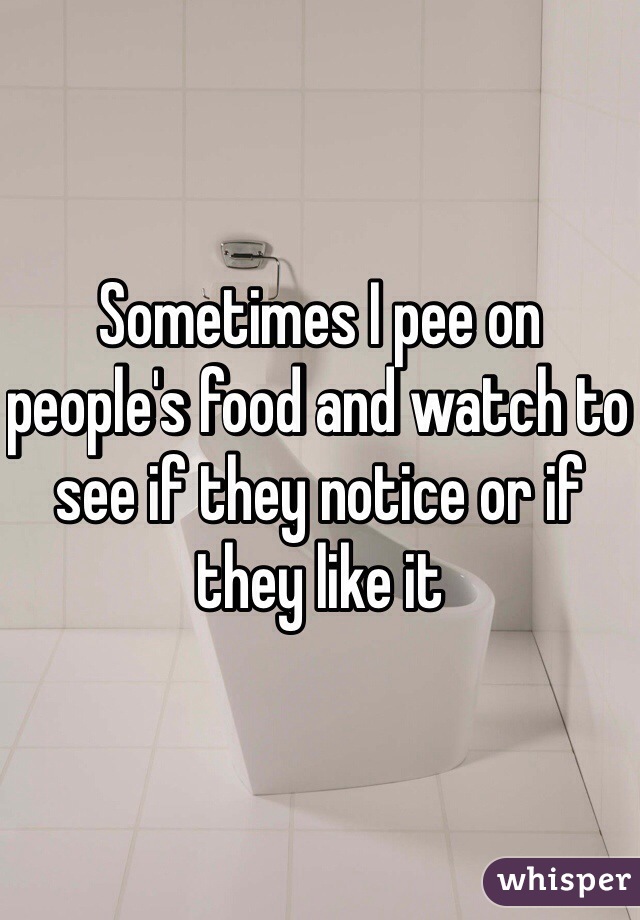 Sometimes I pee on people's food and watch to see if they notice or if they like it 