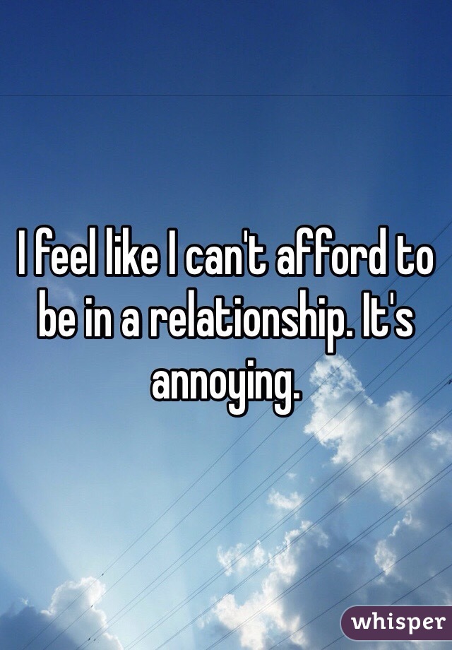 I feel like I can't afford to be in a relationship. It's annoying. 