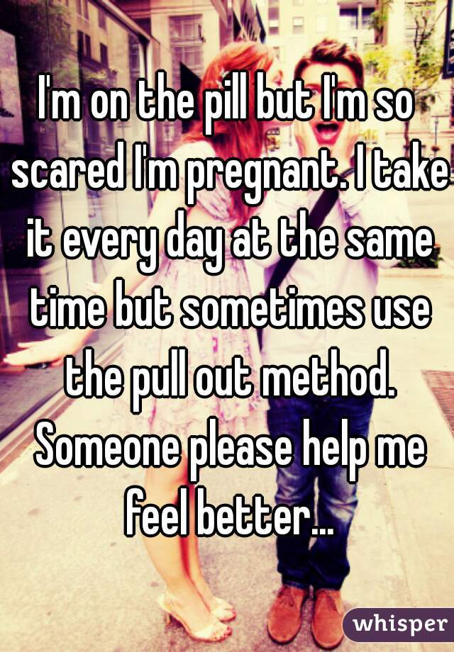 I'm on the pill but I'm so scared I'm pregnant. I take it every day at the same time but sometimes use the pull out method. Someone please help me feel better...