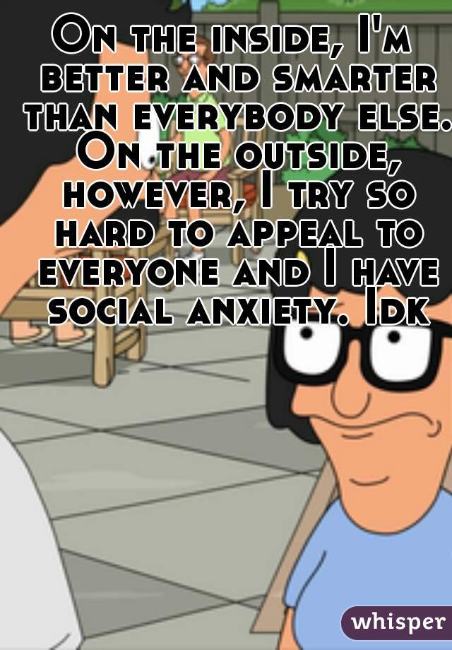 On the inside, I'm better and smarter than everybody else. On the outside, however, I try so hard to appeal to everyone and I have social anxiety. Idk