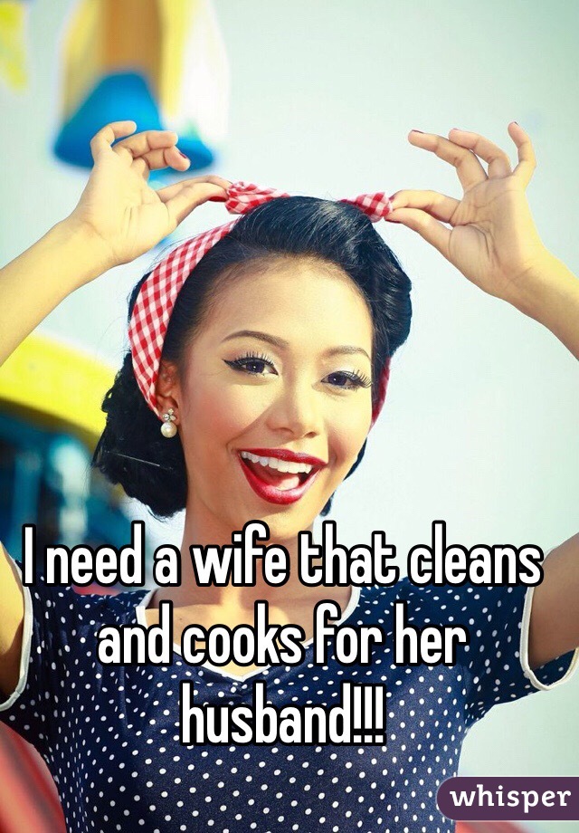 I need a wife that cleans and cooks for her husband!!!