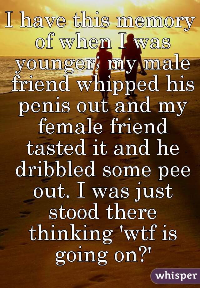 I have this memory of when I was younger; my male friend whipped his penis out and my female friend tasted it and he dribbled some pee out. I was just stood there thinking 'wtf is going on?'