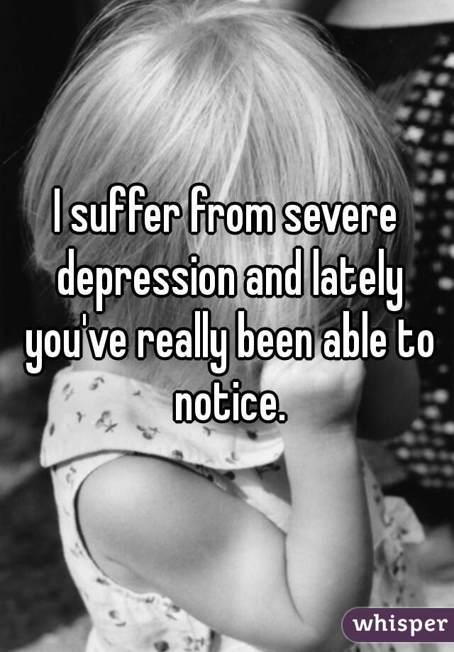 I suffer from severe depression and lately you've really been able to notice.