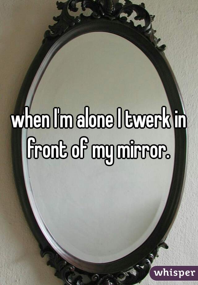 when I'm alone I twerk in front of my mirror. 