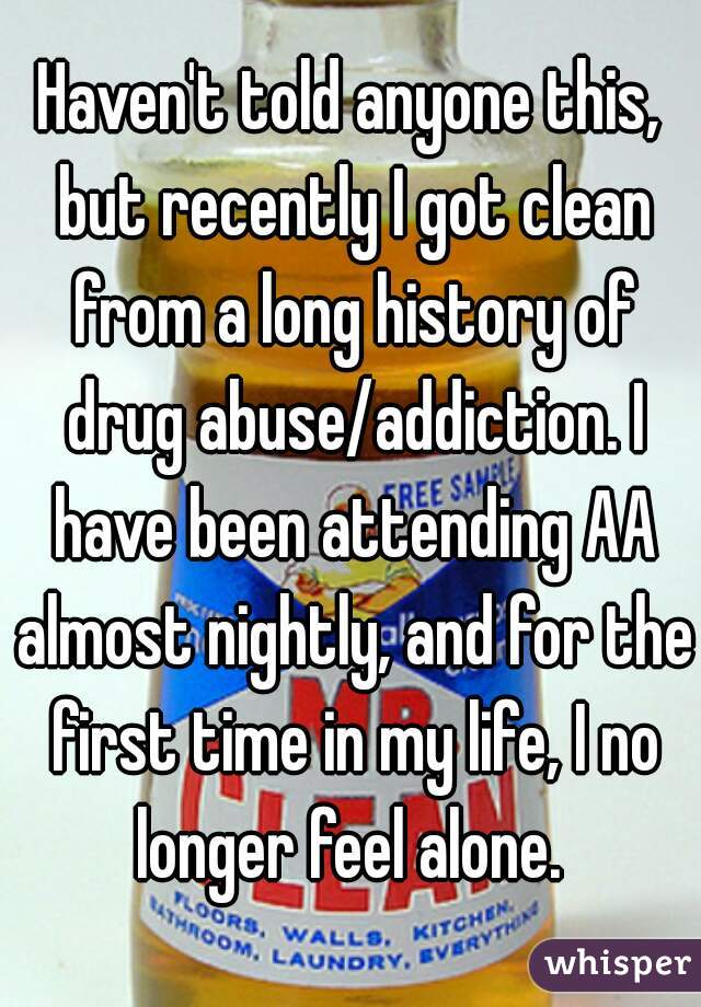 Haven't told anyone this, but recently I got clean from a long history of drug abuse/addiction. I have been attending AA almost nightly, and for the first time in my life, I no longer feel alone. 