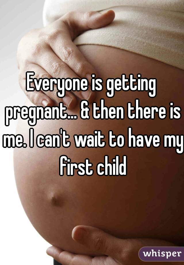 Everyone is getting pregnant... & then there is me. I can't wait to have my first child