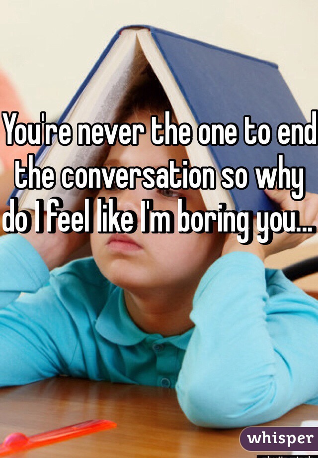 You're never the one to end the conversation so why do I feel like I'm boring you... 