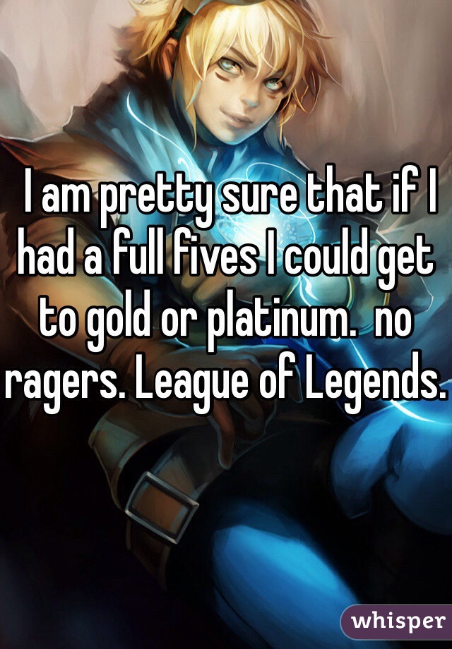  I am pretty sure that if I had a full fives I could get to gold or platinum.  no ragers. League of Legends. 