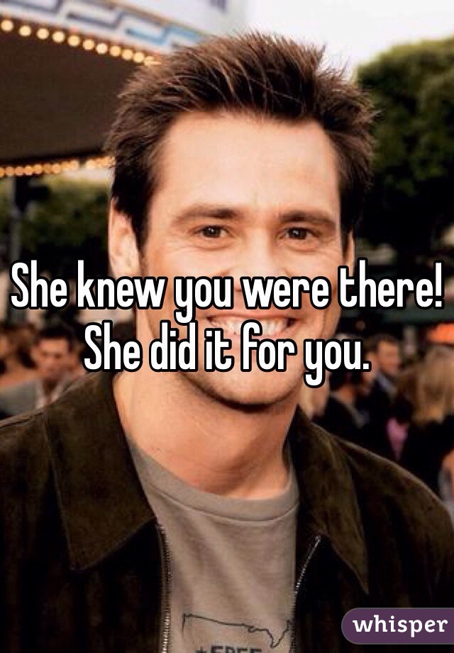 She knew you were there! She did it for you.