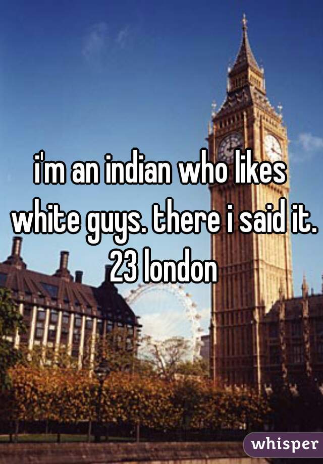 i'm an indian who likes white guys. there i said it. 23 london