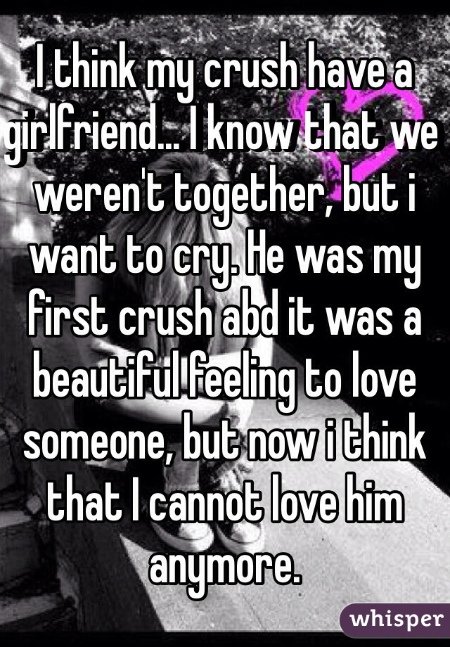 I think my crush have a girlfriend... I know that we weren't together, but i want to cry. He was my first crush abd it was a beautiful feeling to love someone, but now i think that I cannot love him anymore.