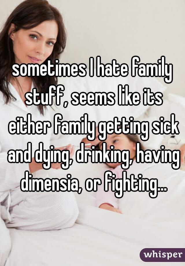 sometimes I hate family stuff, seems like its either family getting sick and dying, drinking, having dimensia, or fighting...