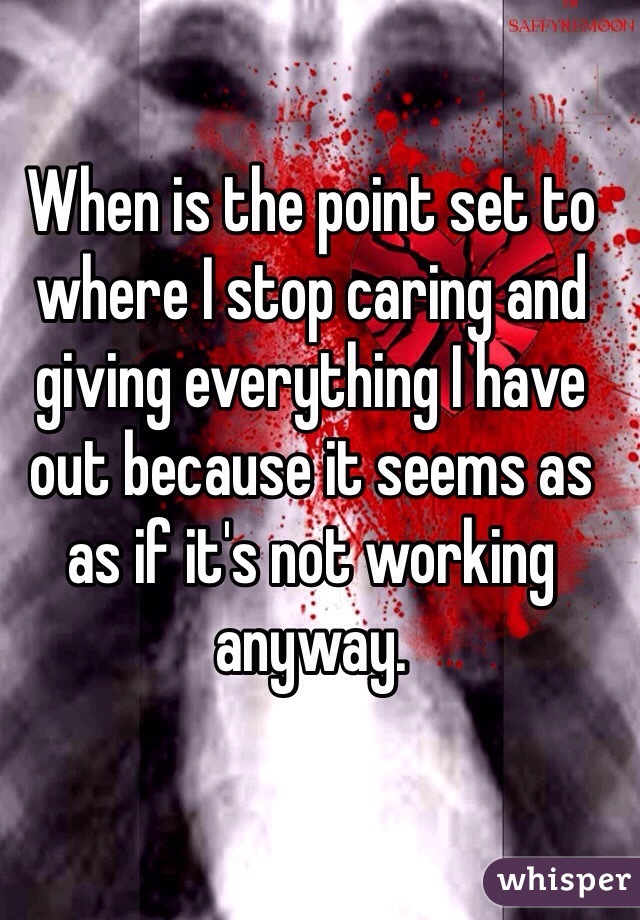 When is the point set to where I stop caring and giving everything I have out because it seems as as if it's not working anyway. 