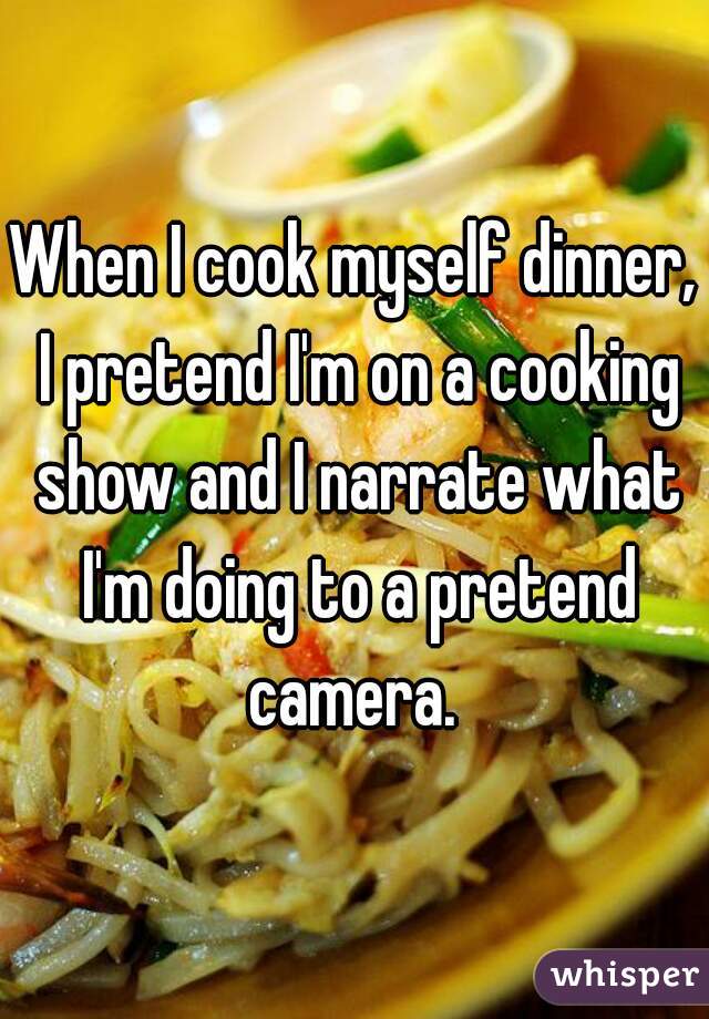 When I cook myself dinner, I pretend I'm on a cooking show and I narrate what I'm doing to a pretend camera. 