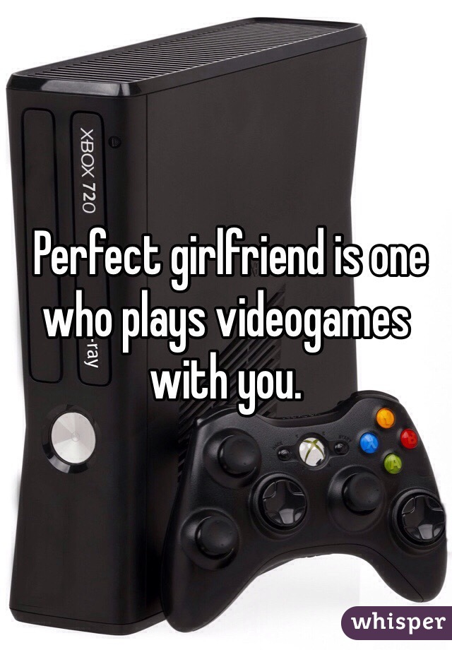  Perfect girlfriend is one who plays videogames with you. 