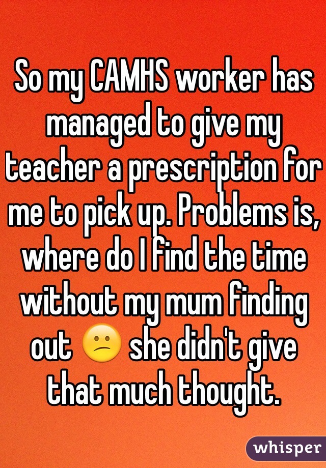 So my CAMHS worker has managed to give my teacher a prescription for me to pick up. Problems is, where do I find the time without my mum finding out 😕 she didn't give that much thought. 