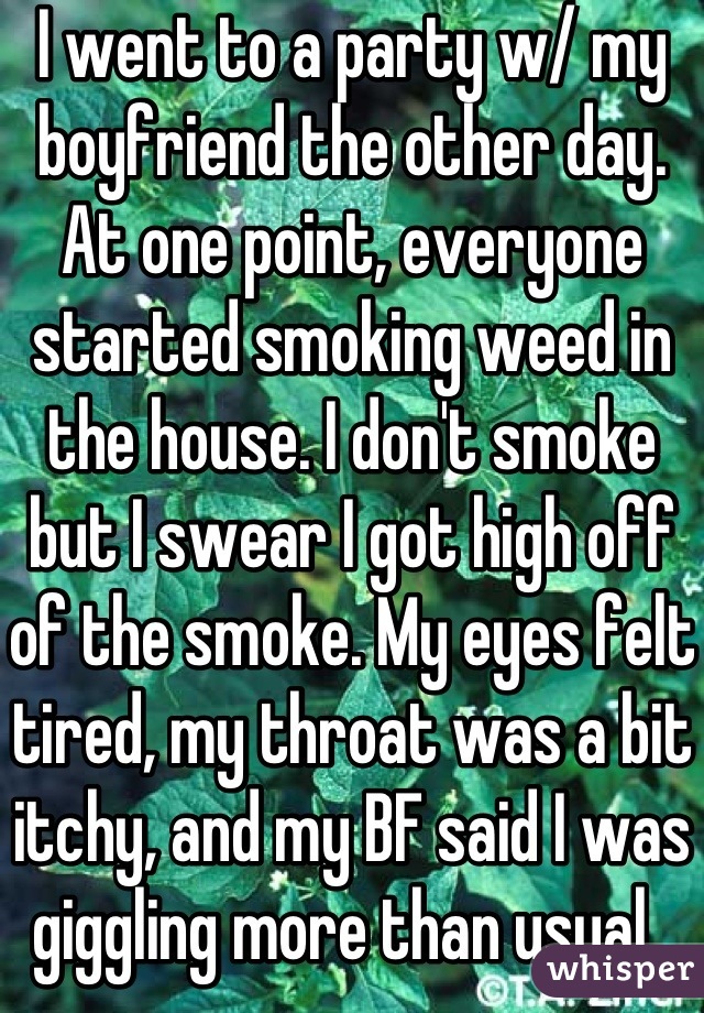 I went to a party w/ my boyfriend the other day. At one point, everyone started smoking weed in the house. I don't smoke but I swear I got high off of the smoke. My eyes felt tired, my throat was a bit itchy, and my BF said I was giggling more than usual. 