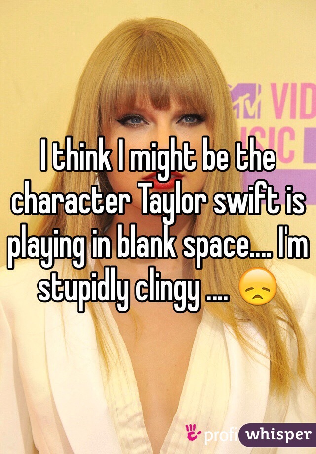 I think I might be the character Taylor swift is playing in blank space.... I'm stupidly clingy .... 😞