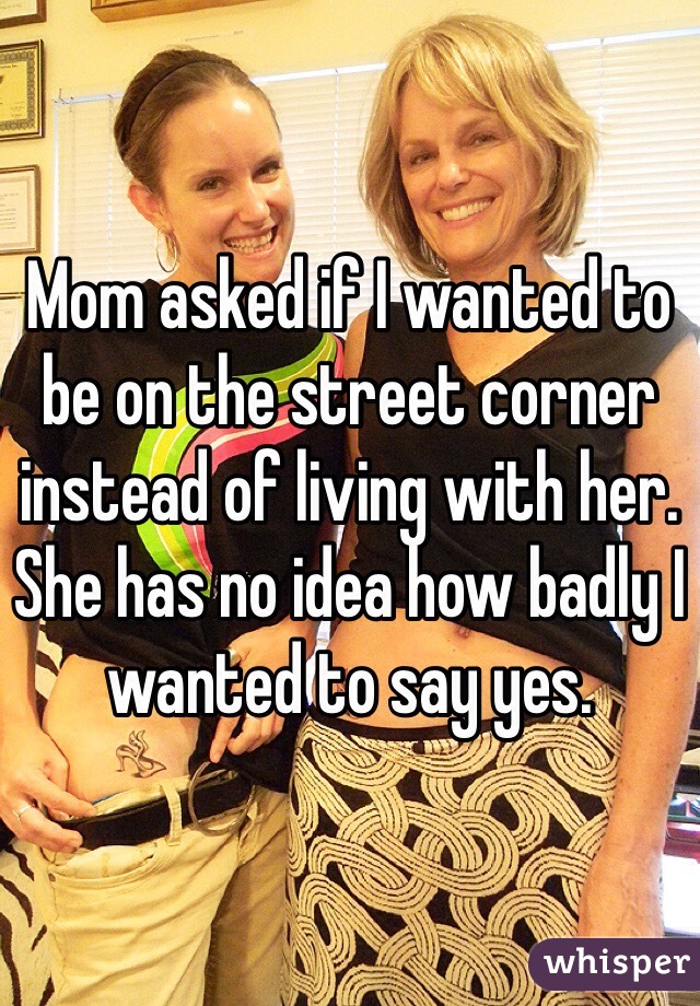 Mom asked if I wanted to be on the street corner instead of living with her. She has no idea how badly I wanted to say yes.