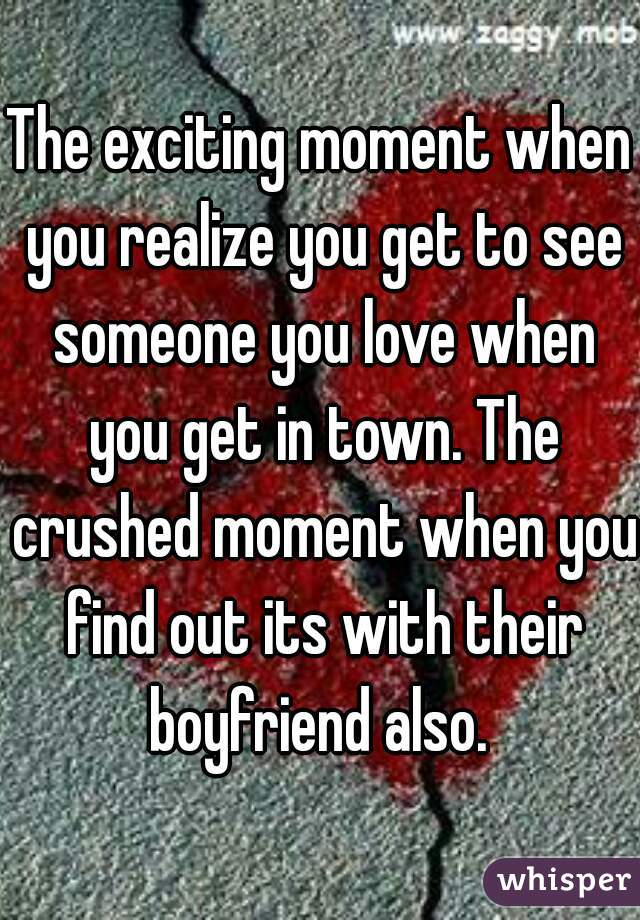 The exciting moment when you realize you get to see someone you love when you get in town. The crushed moment when you find out its with their boyfriend also. 