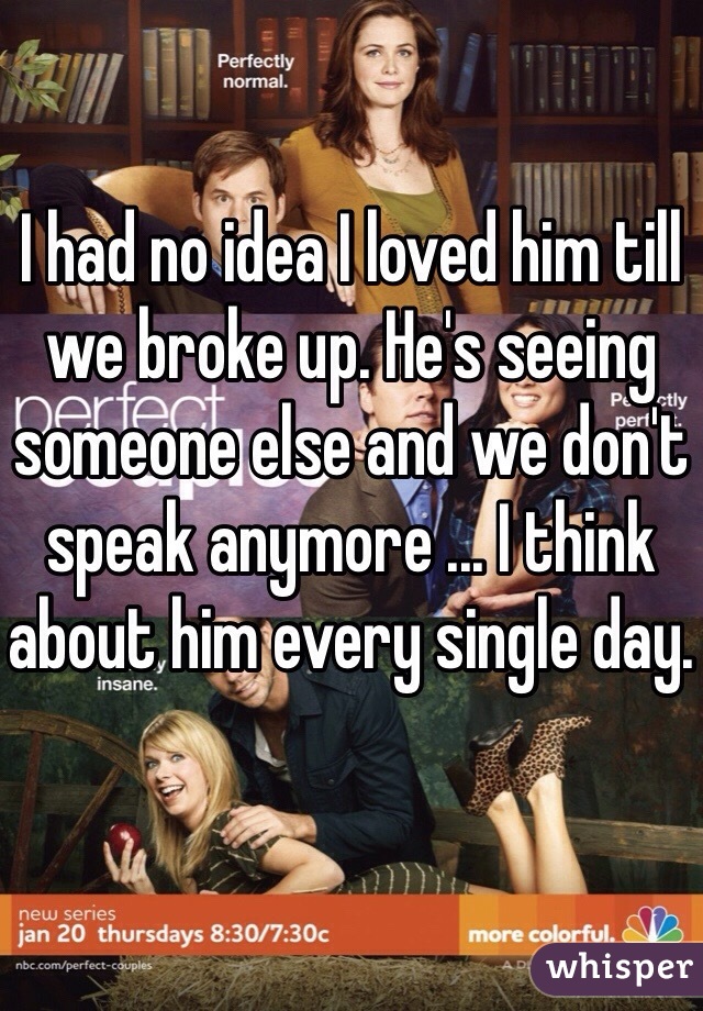 I had no idea I loved him till we broke up. He's seeing someone else and we don't speak anymore ... I think about him every single day. 