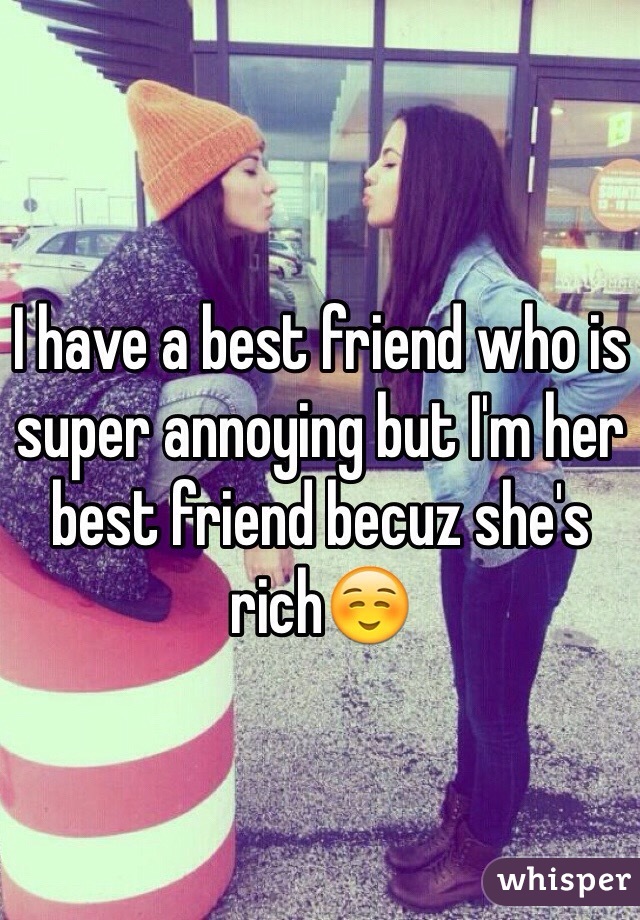 I have a best friend who is super annoying but I'm her best friend becuz she's rich☺️