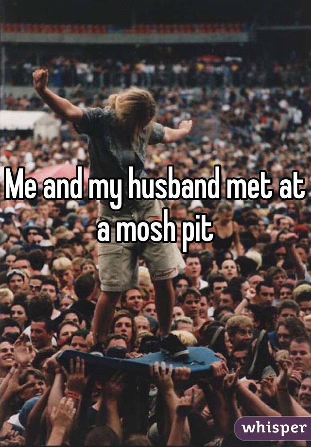 Me and my husband met at a mosh pit
