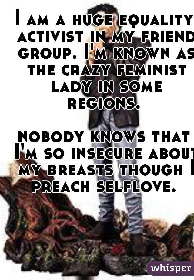 I am a huge equality activist in my friend group. I'm known as the crazy feminist lady in some regions. 

nobody knows that I'm so insecure about my breasts though I preach selflove. 