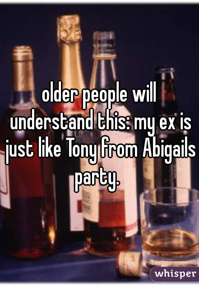 older people will understand this: my ex is just like Tony from Abigails party.  