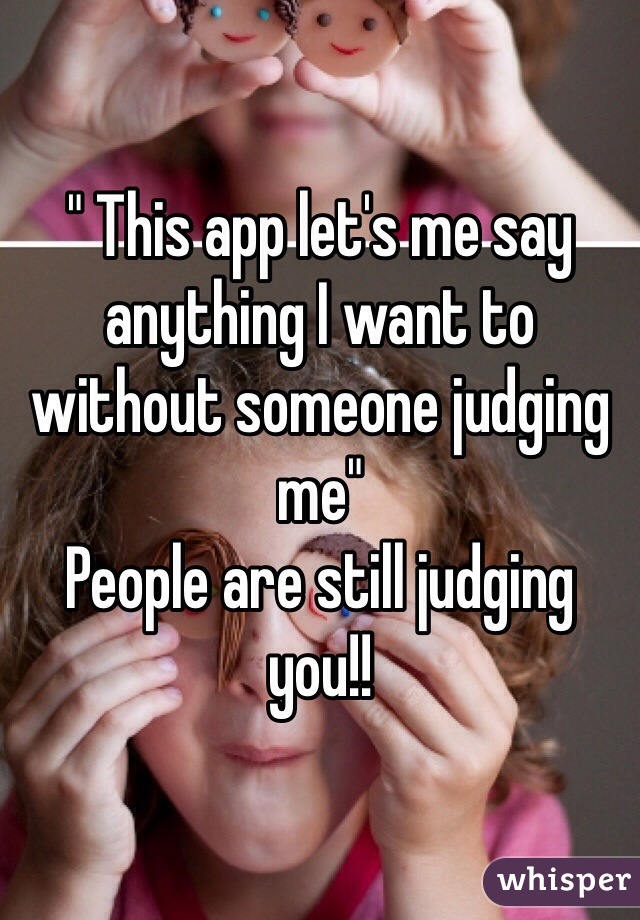 " This app let's me say anything I want to without someone judging me"
People are still judging you!!