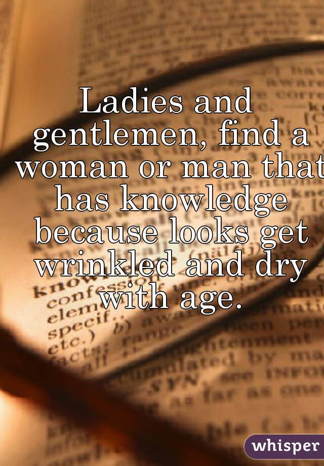 Ladies and gentlemen, find a woman or man that has knowledge because looks get wrinkled and dry with age.