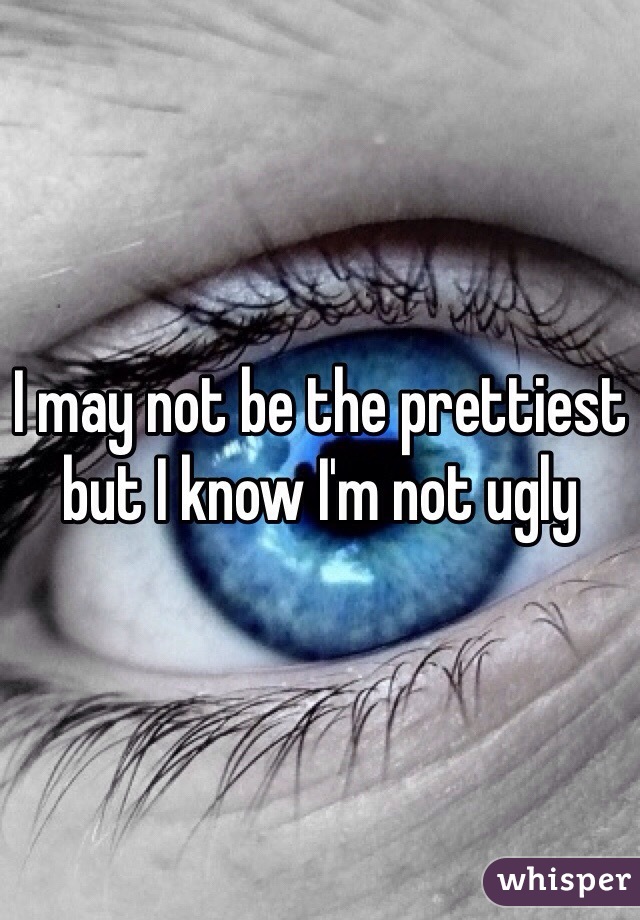 I may not be the prettiest but I know I'm not ugly 