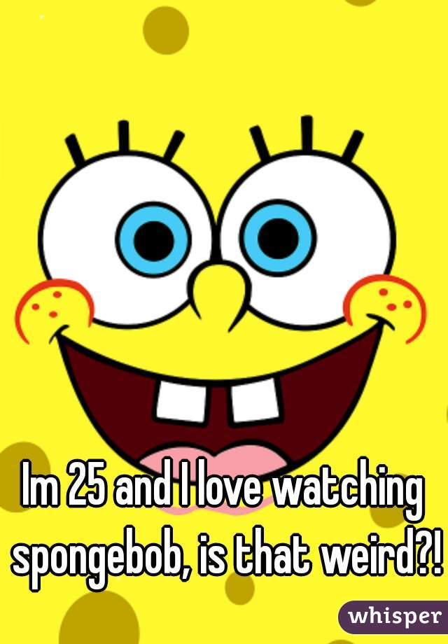 Im 25 and I love watching spongebob, is that weird?!