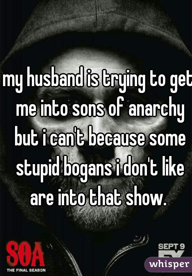 my husband is trying to get me into sons of anarchy but i can't because some stupid bogans i don't like are into that show. 