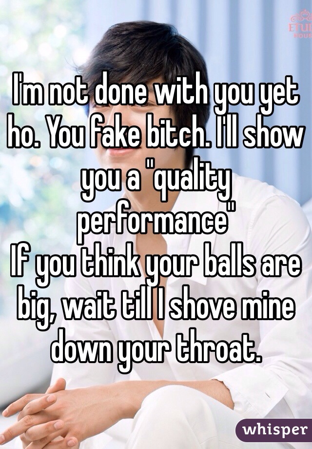 I'm not done with you yet ho. You fake bitch. I'll show you a "quality performance"
If you think your balls are big, wait till I shove mine down your throat. 