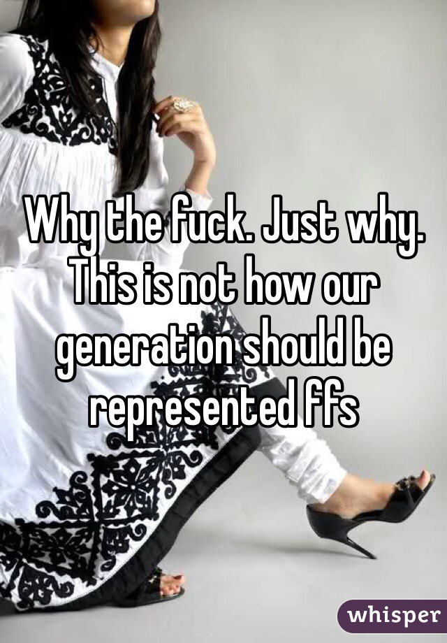 Why the fuck. Just why. This is not how our generation should be represented ffs