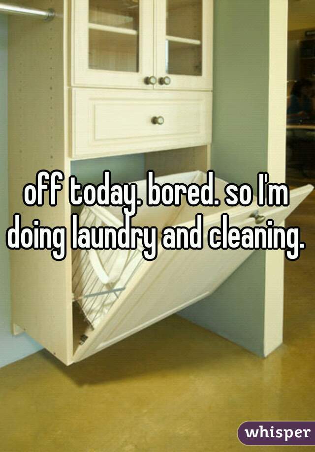 off today. bored. so I'm doing laundry and cleaning. 