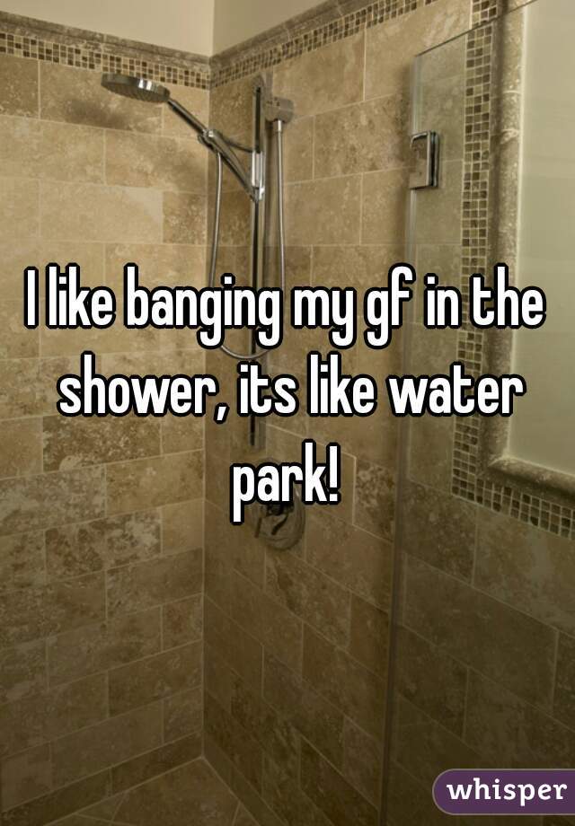 I like banging my gf in the shower, its like water park! 