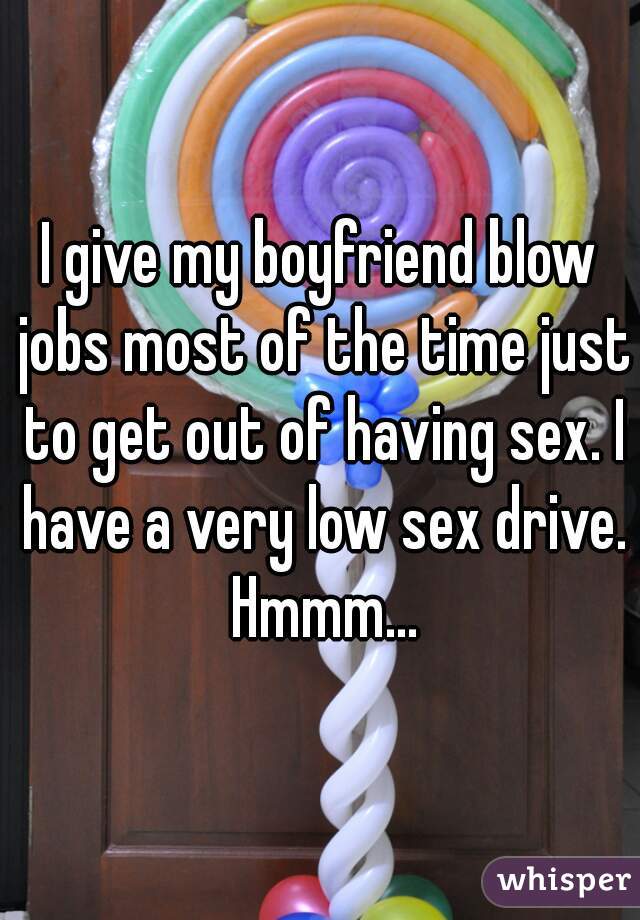 I give my boyfriend blow jobs most of the time just to get out of having sex. I have a very low sex drive. Hmmm...