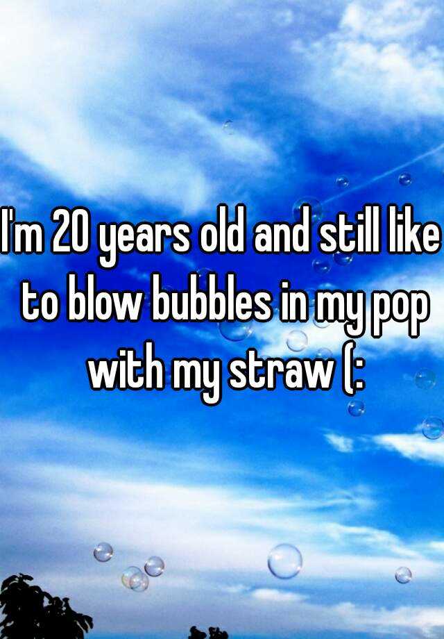 i-m-20-years-old-and-still-like-to-blow-bubbles-in-my-pop-with-my-straw