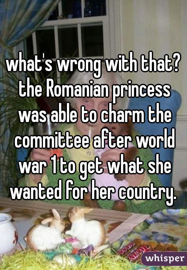 what's wrong with that? the Romanian princess was able to charm the committee after world war 1 to get what she wanted for her country. 