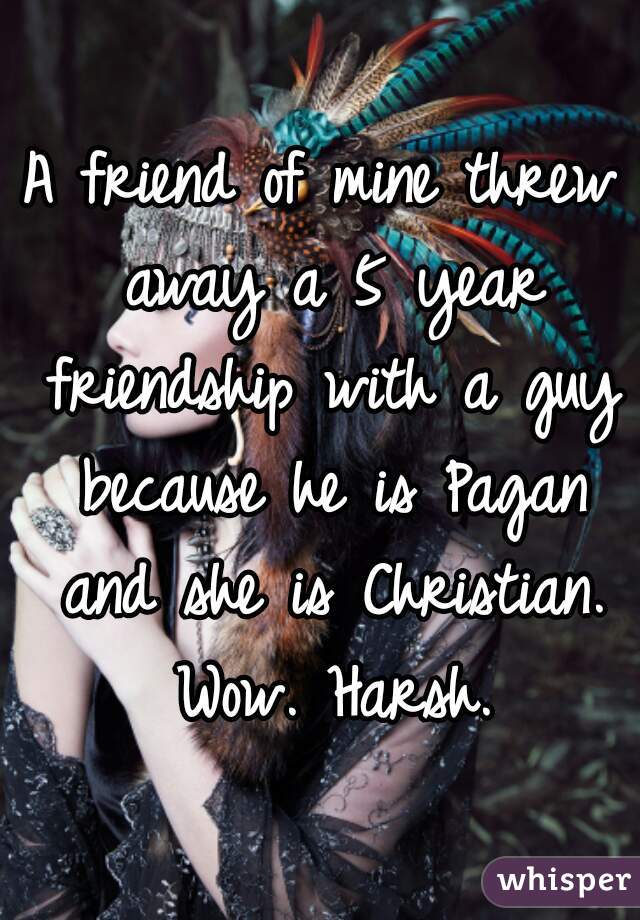 A friend of mine threw away a 5 year friendship with a guy because he is Pagan and she is Christian. Wow. Harsh.