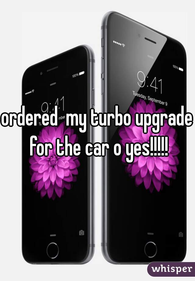 ordered  my turbo upgrade for the car o yes!!!!!