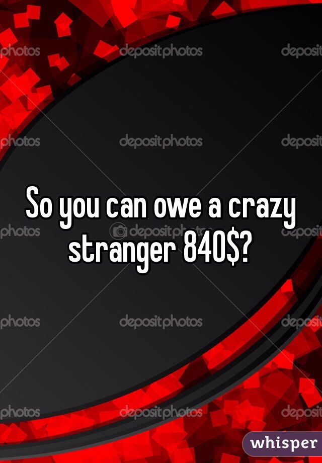 So you can owe a crazy stranger 840$? 