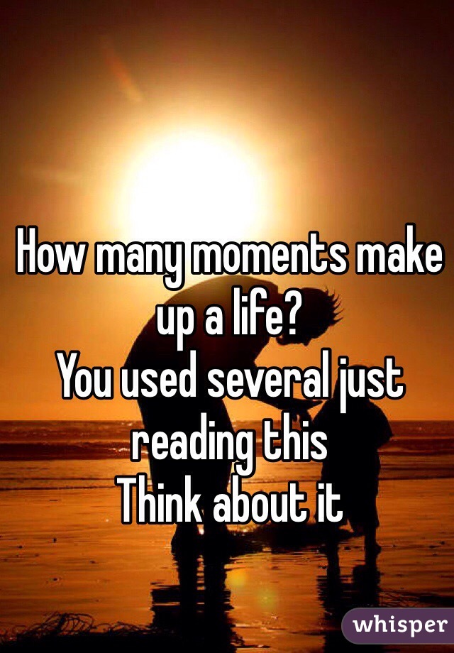 How many moments make up a life?
You used several just reading this
Think about it