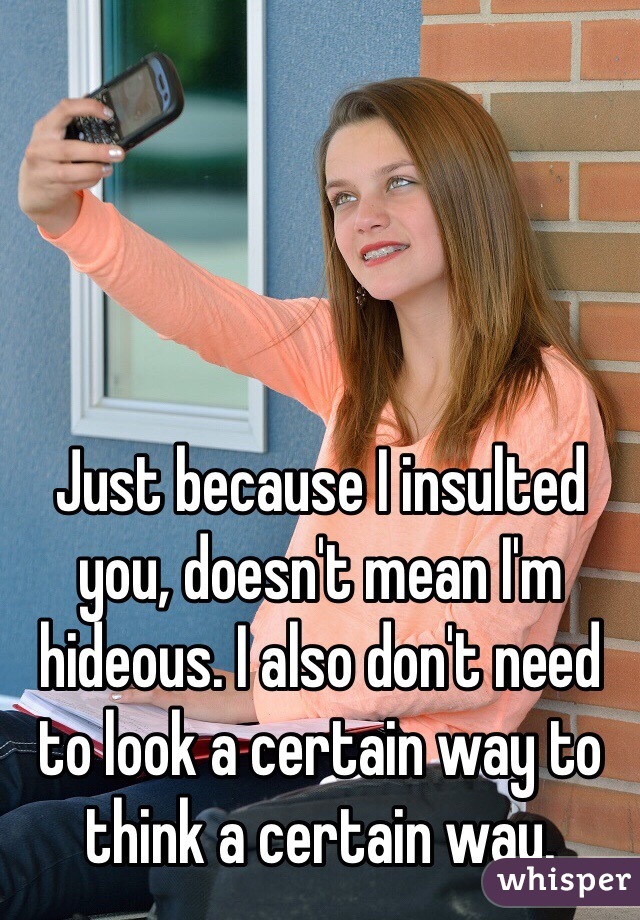 Just because I insulted you, doesn't mean I'm hideous. I also don't need to look a certain way to think a certain way. 