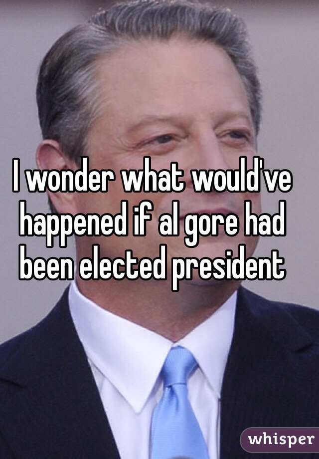 I wonder what would've happened if al gore had been elected president 