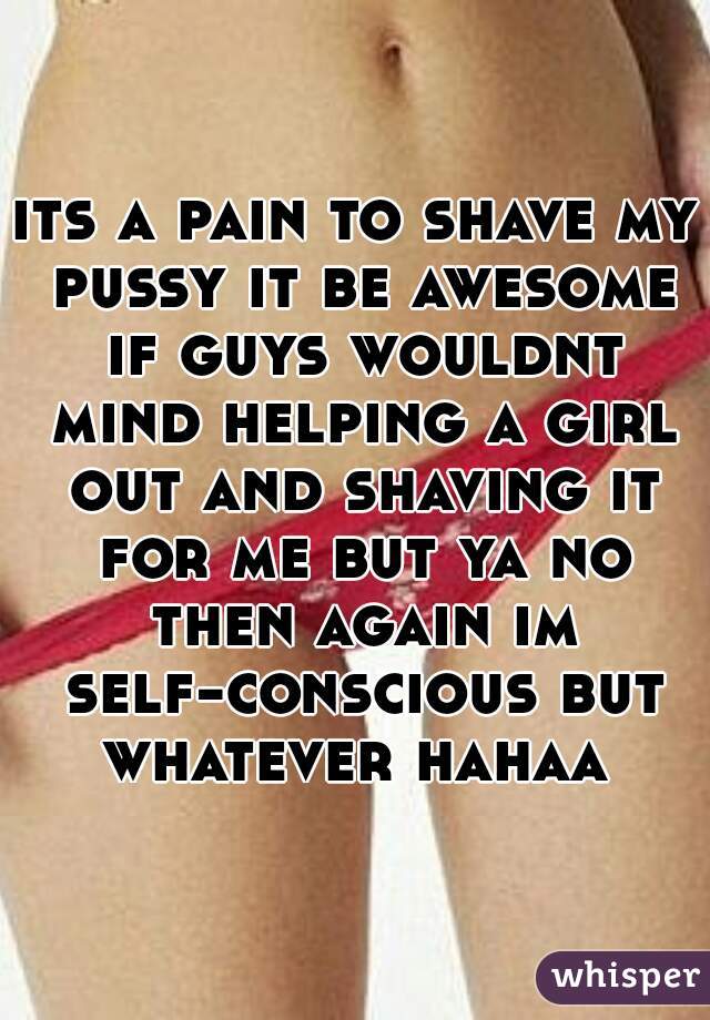 its a pain to shave my pussy it be awesome if guys wouldnt mind helping a girl out and shaving it for me but ya no then again im self-conscious but whatever hahaa 